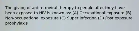 The giving of antiretroviral therapy to people after they have been exposed to HIV is known as: (A) Occupational exposure (B) Non-occupational exposure (C) Super infection (D) Post exposure prophylaxis