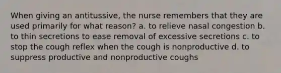 When giving an antitussive, the nurse remembers that they are used primarily for what reason? a. to relieve nasal congestion b. to thin secretions to ease removal of excessive secretions c. to stop the cough reflex when the cough is nonproductive d. to suppress productive and nonproductive coughs