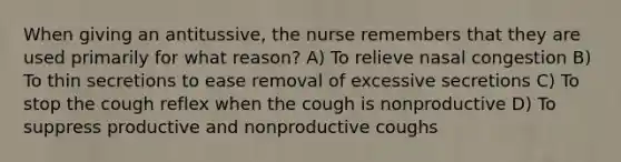 When giving an antitussive, the nurse remembers that they are used primarily for what reason? A) To relieve nasal congestion B) To thin secretions to ease removal of excessive secretions C) To stop the cough reflex when the cough is nonproductive D) To suppress productive and nonproductive coughs