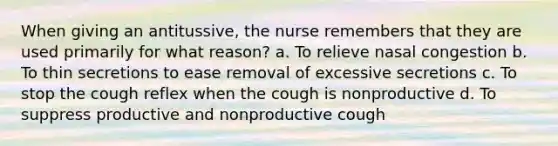 When giving an antitussive, the nurse remembers that they are used primarily for what reason? a. To relieve nasal congestion b. To thin secretions to ease removal of excessive secretions c. To stop the cough reflex when the cough is nonproductive d. To suppress productive and nonproductive cough