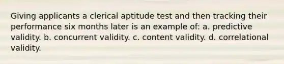 Giving applicants a clerical aptitude test and then tracking their performance six months later is an example of: a. predictive validity. b. concurrent validity. c. content validity. d. correlational validity.