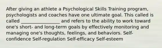 After giving an athlete a Psychological Skills Training program, psychologists and coaches have one ultimate goal. This called is called _________________ and refers to the ability to work toward one's short- and long-term goals by effectively monitoring and managing one's thoughts, feelings, and behaviors. Self-confidence Self-regulation Self-efficacy Self-esteem