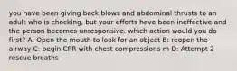 you have been giving back blows and abdominal thrusts to an adult who is chocking, but your efforts have been ineffective and the person becomes unresponsive. which action would you do first? A: Open the mouth to look for an object B: reopen the airway C: begin CPR with chest compressions m D: Attempt 2 rescue breaths