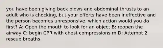 you have been giving back blows and abdominal thrusts to an adult who is chocking, but your efforts have been ineffective and the person becomes unresponsive. which action would you do first? A: Open the mouth to look for an object B: reopen the airway C: begin CPR with chest compressions m D: Attempt 2 rescue breaths