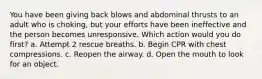 You have been giving back blows and abdominal thrusts to an adult who is choking, but your efforts have been ineffective and the person becomes unresponsive. Which action would you do first? a. Attempt 2 rescue breaths. b. Begin CPR with chest compressions. c. Reopen the airway. d. Open the mouth to look for an object.