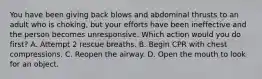 You have been giving back blows and abdominal thrusts to an adult who is choking, but your efforts have been ineffective and the person becomes unresponsive. Which action would you do first? A. Attempt 2 rescue breaths. B. Begin CPR with chest compressions. C. Reopen the airway. D. Open the mouth to look for an object.