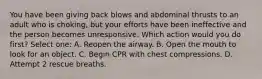 You have been giving back blows and abdominal thrusts to an adult who is choking, but your efforts have been ineffective and the person becomes unresponsive. Which action would you do first? Select one: A. Reopen the airway. B. Open the mouth to look for an object. C. Begin CPR with chest compressions. D. Attempt 2 rescue breaths.