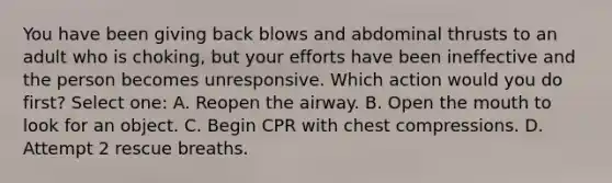 You have been giving back blows and abdominal thrusts to an adult who is choking, but your efforts have been ineffective and the person becomes unresponsive. Which action would you do first? Select one: A. Reopen the airway. B. Open the mouth to look for an object. C. Begin CPR with chest compressions. D. Attempt 2 rescue breaths.