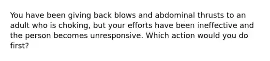 You have been giving back blows and abdominal thrusts to an adult who is choking, but your efforts have been ineffective and the person becomes unresponsive. Which action would you do first?