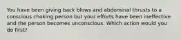 You have been giving back blows and abdominal thrusts to a conscious choking person but your efforts have been ineffective and the person becomes unconscious. Which action would you do first?