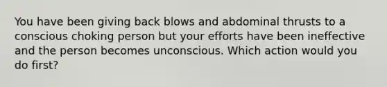 You have been giving back blows and abdominal thrusts to a conscious choking person but your efforts have been ineffective and the person becomes unconscious. Which action would you do first?