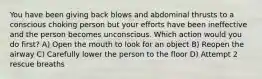 You have been giving back blows and abdominal thrusts to a conscious choking person but your efforts have been ineffective and the person becomes unconscious. Which action would you do first? A) Open the mouth to look for an object B) Reopen the airway C) Carefully lower the person to the floor D) Attempt 2 rescue breaths