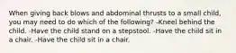 When giving back blows and abdominal thrusts to a small child, you may need to do which of the following? -Kneel behind the child. -Have the child stand on a stepstool. -Have the child sit in a chair. -Have the child sit in a chair.