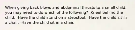 When giving back blows and abdominal thrusts to a small child, you may need to do which of the following? -Kneel behind the child. -Have the child stand on a stepstool. -Have the child sit in a chair. -Have the child sit in a chair.