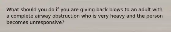 What should you do if you are giving back blows to an adult with a complete airway obstruction who is very heavy and the person becomes unresponsive?