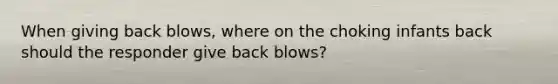 When giving back blows, where on the choking infants back should the responder give back blows?
