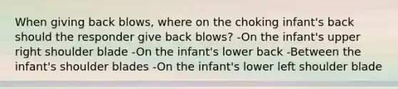 When giving back blows, where on the choking infant's back should the responder give back blows? -On the infant's upper right shoulder blade -On the infant's lower back -Between the infant's shoulder blades -On the infant's lower left shoulder blade