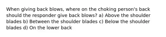 When giving back blows, where on the choking person's back should the responder give back blows? a) Above the shoulder blades b) Between the shoulder blades c) Below the shoulder blades d) On the lower back