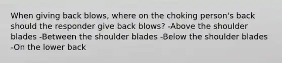 When giving back blows, where on the choking person's back should the responder give back blows? -Above the shoulder blades -Between the shoulder blades -Below the shoulder blades -On the lower back