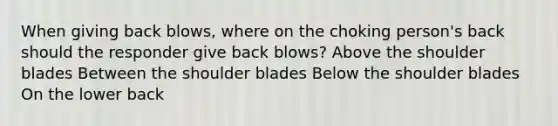 When giving back blows, where on the choking person's back should the responder give back blows? Above the shoulder blades Between the shoulder blades Below the shoulder blades On the lower back