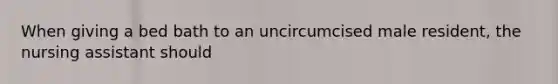 When giving a bed bath to an uncircumcised male resident, the nursing assistant should