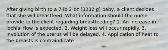 After giving birth to a 7-lb 2-oz (3232 g) baby, a client decides that she will breastfeed. What information should the nurse provide to the client regarding breastfeeding? 1. An increase in lochial flow is expected. 2. Weight loss will occur rapidly. 3. Involution of the uterus will be delayed. 4. Application of heat to the breasts is contraindicate