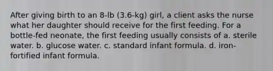 After giving birth to an 8-lb (3.6-kg) girl, a client asks the nurse what her daughter should receive for the first feeding. For a bottle-fed neonate, the first feeding usually consists of a. sterile water. b. glucose water. c. standard infant formula. d. iron-fortified infant formula.