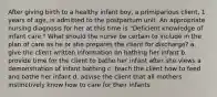 After giving birth to a healthy infant boy, a primiparious client, 1 years of age, is admitted to the postpartum unit. An appropriate nursing diagnosis for her at this time is "Deficient knowledge of infant care." What should the nurse be certain to include in the plan of care as he or she prepares the client for discharge? a. give the client written information on bathing her infant b. provide time for the client to bathe her infant after she views a demonstration of infant bathing c. teach the client how to feed and bathe her infant d. advise the client that all mothers instinctively know how to care for their infants