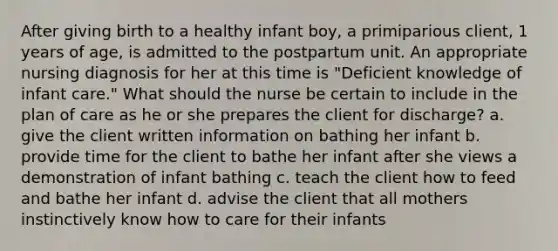 After giving birth to a healthy infant boy, a primiparious client, 1 years of age, is admitted to the postpartum unit. An appropriate nursing diagnosis for her at this time is "Deficient knowledge of infant care." What should the nurse be certain to include in the plan of care as he or she prepares the client for discharge? a. give the client written information on bathing her infant b. provide time for the client to bathe her infant after she views a demonstration of infant bathing c. teach the client how to feed and bathe her infant d. advise the client that all mothers instinctively know how to care for their infants