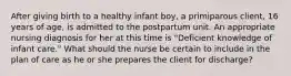 After giving birth to a healthy infant boy, a primiparous client, 16 years of age, is admitted to the postpartum unit. An appropriate nursing diagnosis for her at this time is "Deficient knowledge of infant care." What should the nurse be certain to include in the plan of care as he or she prepares the client for discharge?