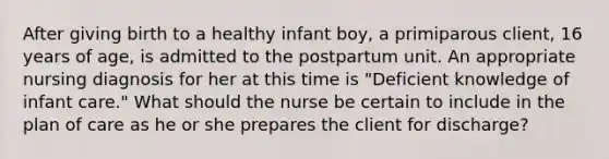 After giving birth to a healthy infant boy, a primiparous client, 16 years of age, is admitted to the postpartum unit. An appropriate nursing diagnosis for her at this time is "Deficient knowledge of infant care." What should the nurse be certain to include in the plan of care as he or she prepares the client for discharge?