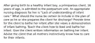 After giving birth to a healthy infant boy, a primiparous client, 16 years of age, is admitted to the postpartum unit. An appropriate nursing diagnosis for her is "Lack of understanding of infant care." What should the nurse be certain to include in the plan of care as he or she prepares the client for discharge? Provide time for the client to bathe her infant after she views a demonstration of infant bathing. Teach the client how to feed and bathe her infant. Give the client written information on bathing her infant. Advise the client that all mothers instinctively know how to care for their infants.