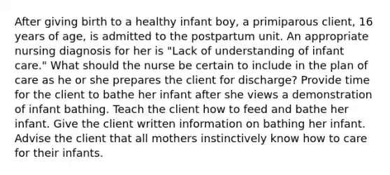 After giving birth to a healthy infant boy, a primiparous client, 16 years of age, is admitted to the postpartum unit. An appropriate nursing diagnosis for her is "Lack of understanding of infant care." What should the nurse be certain to include in the plan of care as he or she prepares the client for discharge? Provide time for the client to bathe her infant after she views a demonstration of infant bathing. Teach the client how to feed and bathe her infant. Give the client written information on bathing her infant. Advise the client that all mothers instinctively know how to care for their infants.