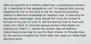 After giving birth to a healthy infant boy, a primiparous woman, 16, is admitted to the postpartum unit. An appropriate nursing diagnosis for her at this time is risk for impaired parenting related to deficient knowledge of newborn care. In planning for the woman's discharge, what should the nurse be certain to include in the plan of care? A. Tell the woman how to feed and bathe her infant. B. Give the woman written information on bathing her infant. C. Advise the woman that all mothers instinctively know how to care for their infants. D. Provide time for the woman to bathe her infant after she views an infant bath demonstration.