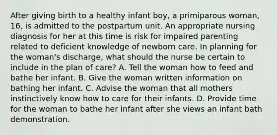 After giving birth to a healthy infant boy, a primiparous woman, 16, is admitted to the postpartum unit. An appropriate nursing diagnosis for her at this time is risk for impaired parenting related to deficient knowledge of newborn care. In planning for the woman's discharge, what should the nurse be certain to include in the plan of care? A. Tell the woman how to feed and bathe her infant. B. Give the woman written information on bathing her infant. C. Advise the woman that all mothers instinctively know how to care for their infants. D. Provide time for the woman to bathe her infant after she views an infant bath demonstration.