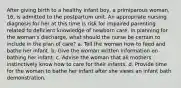 After giving birth to a healthy infant boy, a primiparous woman, 16, is admitted to the postpartum unit. An appropriate nursing diagnosis for her at this time is risk for impaired parenting related to deficient knowledge of newborn care. In planning for the woman's discharge, what should the nurse be certain to include in the plan of care? a. Tell the woman how to feed and bathe her infant. b. Give the woman written information on bathing her infant. c. Advise the woman that all mothers instinctively know how to care for their infants. d. Provide time for the woman to bathe her infant after she views an infant bath demonstration.