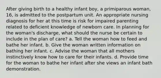 After giving birth to a healthy infant boy, a primiparous woman, 16, is admitted to the postpartum unit. An appropriate nursing diagnosis for her at this time is risk for impaired parenting related to deficient knowledge of newborn care. In planning for the woman's discharge, what should the nurse be certain to include in the plan of care? a. Tell the woman how to feed and bathe her infant. b. Give the woman written information on bathing her infant. c. Advise the woman that all mothers instinctively know how to care for their infants. d. Provide time for the woman to bathe her infant after she views an infant bath demonstration.