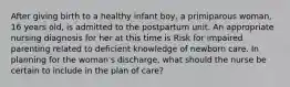 After giving birth to a healthy infant boy, a primiparous woman, 16 years old, is admitted to the postpartum unit. An appropriate nursing diagnosis for her at this time is Risk for impaired parenting related to deficient knowledge of newborn care. In planning for the woman's discharge, what should the nurse be certain to include in the plan of care?