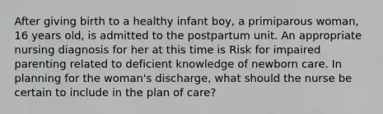 After giving birth to a healthy infant boy, a primiparous woman, 16 years old, is admitted to the postpartum unit. An appropriate nursing diagnosis for her at this time is Risk for impaired parenting related to deficient knowledge of newborn care. In planning for the woman's discharge, what should the nurse be certain to include in the plan of care?