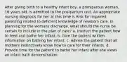 After giving birth to a healthy infant boy, a primiparous woman, 16 years old, is admitted to the postpartum unit. An appropriate nursing diagnosis for her at this time is Risk for impaired parenting related to deficient knowledge of newborn care. In planning for the womans discharge, what should the nurse be certain to include in the plan of care? a. Instruct the patient how to feed and bathe her infant. b. Give the patient written information on bathing her infant. c. Advise the patient that all mothers instinctively know how to care for their infants. d. Provide time for the patient to bathe her infant after she views an infant bath demonstration