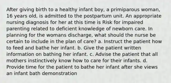 After giving birth to a healthy infant boy, a primiparous woman, 16 years old, is admitted to the postpartum unit. An appropriate nursing diagnosis for her at this time is Risk for impaired parenting related to deficient knowledge of newborn care. In planning for the womans discharge, what should the nurse be certain to include in the plan of care? a. Instruct the patient how to feed and bathe her infant. b. Give the patient written information on bathing her infant. c. Advise the patient that all mothers instinctively know how to care for their infants. d. Provide time for the patient to bathe her infant after she views an infant bath demonstration