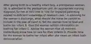 After giving birth to a healthy infant boy, a primiparous woman, 16, is admitted to the postpartum unit. An appropriate nursing diagnosis for her at this time is "risk for impaired parenting related to deficient knowledge of newborn care." In planning for the woman's discharge, what should the nurse be certain to include in the plan of care? A. Tell the woman how to feed and bathe her infant B. Give the woman written information on bathing her infant C. Advise the woman that all mothers instinctively know how to care for their infants D. Provide time for the woman to bathe her infant after she views an infant bath demonstration