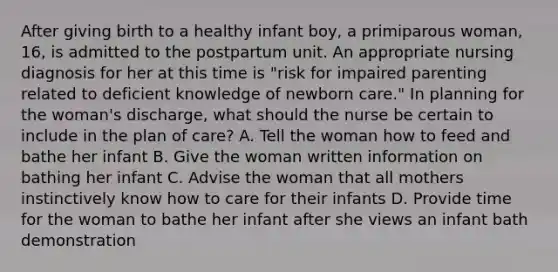 After giving birth to a healthy infant boy, a primiparous woman, 16, is admitted to the postpartum unit. An appropriate nursing diagnosis for her at this time is "risk for impaired parenting related to deficient knowledge of newborn care." In planning for the woman's discharge, what should the nurse be certain to include in the plan of care? A. Tell the woman how to feed and bathe her infant B. Give the woman written information on bathing her infant C. Advise the woman that all mothers instinctively know how to care for their infants D. Provide time for the woman to bathe her infant after she views an infant bath demonstration