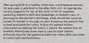 After giving birth to a healthy infant boy, a primiparous woman, 16 years old, is admitted to the after birth unit. An appropriate nursing diagnosis for her at this time is risk for impaired parenting related to deficient knowledge of newborn care. In planning for the woman's discharge, what should the nurse be certain to include in the plan of care? A.Instruct the patient how to feed and bathe her infant. B.Give the patient written information on bathing her infant. C.Advise the patient that all mothers instinctively know how to care for their infants. D.Provide time for the patient to bathe her infant after she views an infant bath demonstration.