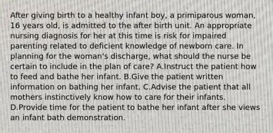 After giving birth to a healthy infant boy, a primiparous woman, 16 years old, is admitted to the after birth unit. An appropriate nursing diagnosis for her at this time is risk for impaired parenting related to deficient knowledge of newborn care. In planning for the woman's discharge, what should the nurse be certain to include in the plan of care? A.Instruct the patient how to feed and bathe her infant. B.Give the patient written information on bathing her infant. C.Advise the patient that all mothers instinctively know how to care for their infants. D.Provide time for the patient to bathe her infant after she views an infant bath demonstration.