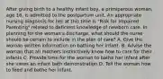 After giving birth to a healthy infant boy, a primiparous woman, age 16, is admitted to the postpartum unit. An appropriate nursing diagnosis for her at this time is "Risk for Impaired Parenting" related to deficient knowledge of newborn care. In planning for the woman's discharge, what should the nurse should be certain to include in the plan of care? A. Give the woman written information on bathing her infant. B. Advise the woman that all mothers instinctively know how to care for their infants C. Provide time for the woman to bathe her infant after she views an infant bath demonstration D. Tell the woman how to feed and bathe her infant.