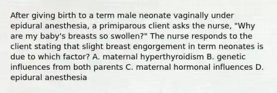 After giving birth to a term male neonate vaginally under epidural anesthesia, a primiparous client asks the nurse, "Why are my baby's breasts so swollen?" The nurse responds to the client stating that slight breast engorgement in term neonates is due to which factor? A. maternal hyperthyroidism B. genetic influences from both parents C. maternal hormonal influences D. epidural anesthesia