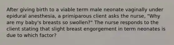 After giving birth to a viable term male neonate vaginally under epidural anesthesia, a primiparous client asks the nurse, "Why are my baby's breasts so swollen?" The nurse responds to the client stating that slight breast engorgement in term neonates is due to which factor?