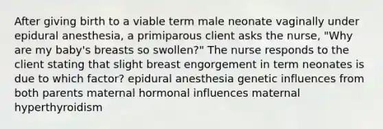 After giving birth to a viable term male neonate vaginally under epidural anesthesia, a primiparous client asks the nurse, "Why are my baby's breasts so swollen?" The nurse responds to the client stating that slight breast engorgement in term neonates is due to which factor? epidural anesthesia genetic influences from both parents maternal hormonal influences maternal hyperthyroidism