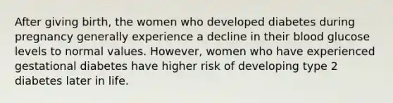 After giving birth, the women who developed diabetes during pregnancy generally experience a decline in their blood glucose levels to normal values. However, women who have experienced gestational diabetes have higher risk of developing type 2 diabetes later in life.